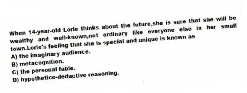 When 14-year-old Lorie thinks about the future,she is sure that she will be wealthy and well-known,not ordinary like everyone else in her small town.Lorie's feeling that she is special and unique is known as
A) the imaginary audience.
B) metacognition.
C) the personal fable.
D) hypothetico-deductive reasoning.