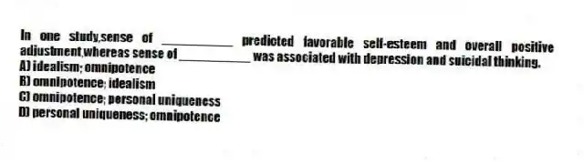 In one study,sense of __________ predicted favorable self-esteem and overall positive adjustment,whereas sense of __________ was associated with depression and suicidal thinking.
A) idealism; omnipotence
B) omnipotence; idealism
C) omnipotence; personal uniqueness
D) personal uniqueness; omnipotence