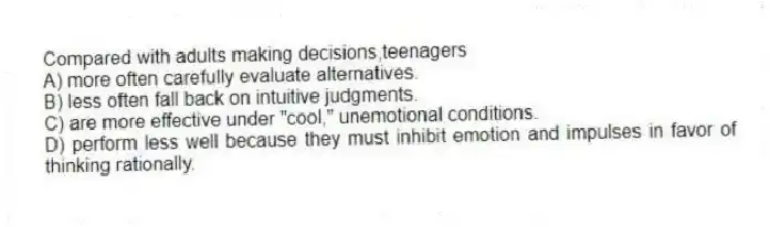 Compared with adults making decisions,teenagers
A) more often carefully evaluate alternatives.
B) less often fall back on intuitive judgments.
C) are more effective under "cool," unemotional conditions.
D) perform less well because they must inhibit emotion and impulses in favor of thinking rationally.