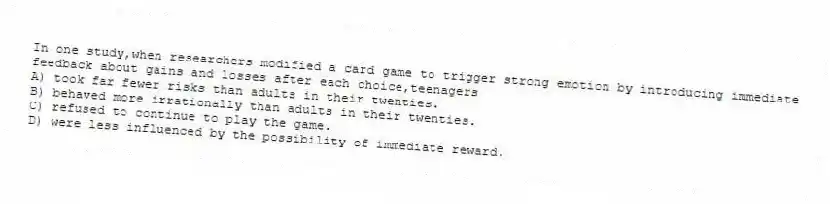 In one study,when researchers modified a card game to trigger strong emotion by introducing immediate feedback about gains and losses after each choice,teenagers
A) took far fewer risks than adults in their twenties.
B) behaved more irrationally than adults in their twenties.
C) refused to continue to play the game.
D) were less influenced by the possibility of immediate reward.