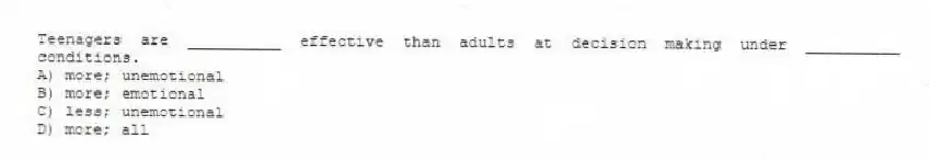 Teenagers are __________ effective than adults at decision making under __________ conditions.
A) more; unemotional
B) more; emotional
C) less; unemotional
D) more; all