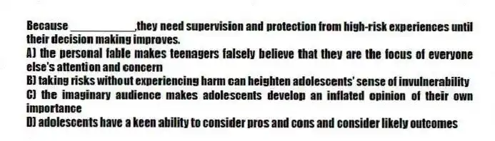 Because __________,they need supervision and protection from high-risk experiences until their decision making improves.
A) the personal fable makes teenagers falsely believe that they are the focus of everyone else's attention and concern
B) taking risks without experiencing harm can heighten adolescents' sense of invulnerability
C) the imaginary audience makes adolescents develop an inflated opinion of their own importance
D) adolescents have a keen ability to consider pros and cons and consider likely outcomes