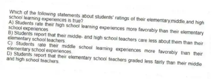 Which of the following statements about students' ratings of their elementary,middle,and high school learning experiences is true?
A) Students rate their high school learning experiences more favorably than their elementary school experiences.
B) Students report that their middle- and high school teachers care less about them than their elementary school teachers.
C) Students rate their middle school learning experiences more favorably than their elementary school experiences.
D) Students report that their elementary school teachers graded less fairly than their middle and high school teachers.