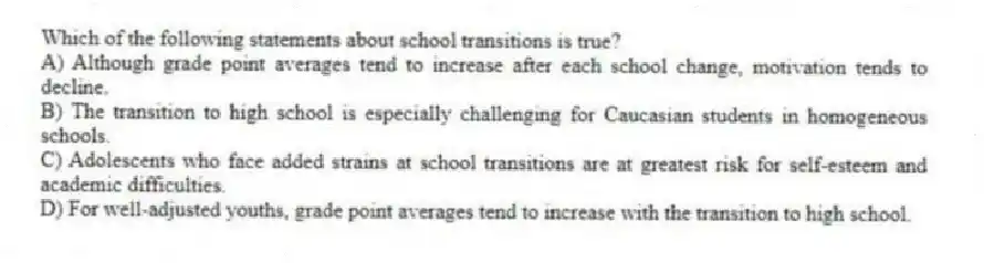 Which of the following statements about school transitions is true?
A) Although grade point averages tend to increase after each school change, motivation tends to decline.
B) The transition to high school is especially challenging for Caucasian students in homogeneous schools.
C) Adolescents who face added strains at school transitions are at greatest risk for self-esteem and academic difficulties.
D) For well-adjusted youths, grade point averages tend to increase with the transition to high school.
