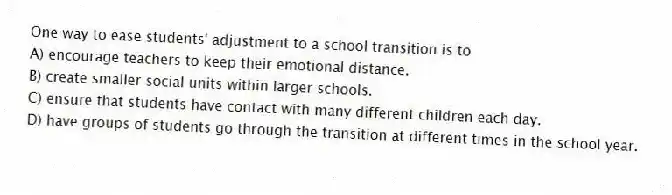 One way to ease students' adjustment to a school transition is to
A) encourage teachers to keep their emotional distance.
B) create smaller social units within larger schools.
C) ensure that students have contact with many different children each day.
D) have groups of students go through the transition at different times in the school year.
