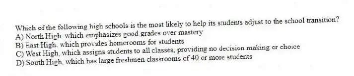 Which of the following high schools is the most likely to help its students adjust to the school transition?
A) North High, which emphasizes good grades over mastery
B) East High, which provides homerooms for students
C) West High, which assigns students to all classes, providing no decision making or choice
D) South High, which has large freshmen classrooms of 40 or more students