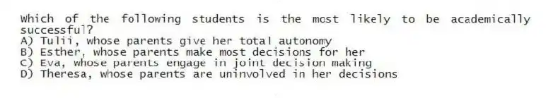 Which of the following students is the most likely to be academically successful?
A) Tulii, whose parents give her total autonomy
B) Esther, whose parents make most decisions for her
C) Eva, whose parents engage in joint decision making
D) Theresa, whose parents are uninvolved in her decisions