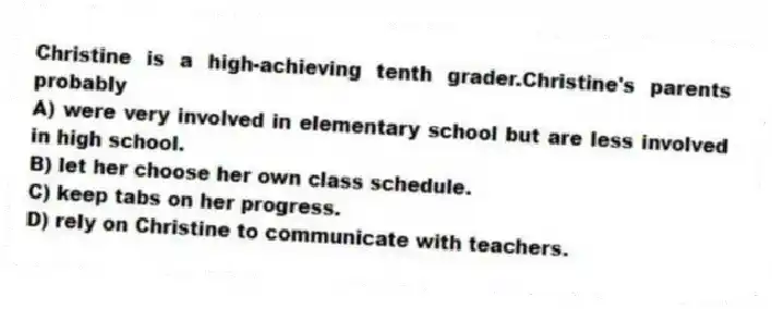 Christine is a high-achieving tenth grader.Christine's parents probably
A) were very involved in elementary school but are less involved in high school.
B) let her choose her own class schedule.
C) keep tabs on her progress.
D) rely on Christine to communicate with teachers.