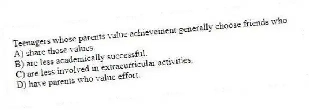 Teenagers whose parents value achievement generally choose friends who
A) share those values.
B) are less academically successful.
C) are less involved in extracurricular activities.
D) have parents who value effort.