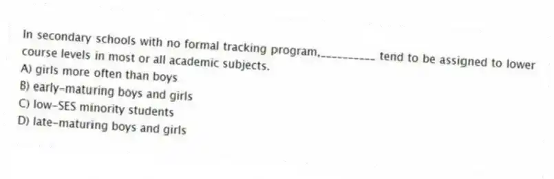 In secondary schools with no formal tracking program,__________ tend to be assigned to lower course levels in most or all academic subjects.
A) girls more often than boys
B) early-maturing boys and girls
C) low-SES minority students
D) late-maturing boys and girls