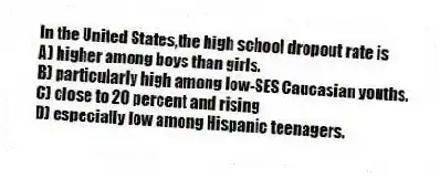 In the United States,the high school dropout rate is
A) higher among boys than girls.
B) particularly high among low-SES Caucasian youths.
C) close to 20 percent and rising
D) especially low among Hispanic teenagers.