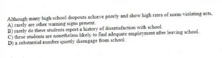 Although many high school dropouts achieve poorly and show high rates of norm-violating acts,
A) rarely are other warning signs present.
B) rarely do these students report a history of dissatisfaction with school.
C) these students are nonetheless likely to find adequate employment after leaving school.
D) a substantial number quietly disengage from school.