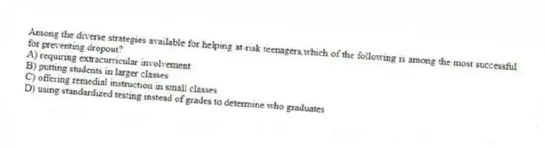 Among the diverse strategies available for helping at-risk teenagers,which of the following is among the most successful for preventing dropout?
A) requiring extracurricular involvement
B) putting students in larger classes
C) offering remedial instruction in small classes
D) using standardized testing instead of grades to determine who graduates