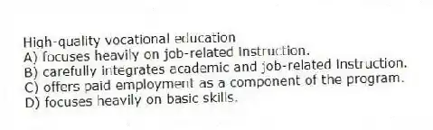 High-quality vocational education
A) focuses heavily on job-related instruction.
B) carefully integrates academic and job-related instruction.
C) offers paid employment as a component of the program.
D) focuses heavily on basic skills.