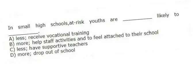 In small high schools,at-risk youths are __________ likely to __________.
A) less; receive vocational training
B) more; help staff activities and to feel attached to their school
C) less; have supportive teachers
D) more; drop out of school