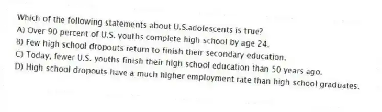 Which of the following statements about U.S.adolescents is true?
A) Over 90 percent of U.S. youths complete high school by age 24.
B) Few high school dropouts return to finish their secondary education.
C) Today, fewer U.S. youths finish their high school education than 50 years ago.
D) High school dropouts have a much higher employment rate than high school graduates.