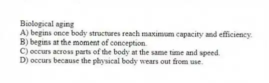 Biological aging
A) begins once body structures reach maximum capacity and efficiency.
B) begins at the moment of conception.
C) occurs across parts of the body at the same time and speed.
D) occurs because the physical body wears out from use.