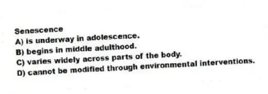 Senescence
A) is underway in adolescence.
B) begins in middle adulthood.
C) varies widely across parts of the body.
D) cannot be modified through environmental interventions.