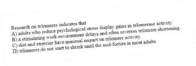 Research on telomeres indicates that
A) adults who reduce psychological stress display gains in telomerase activity.
B) a stimulating work environment delays and often reverses telomere shortening.
C) diet and exercise have minimal impact on telomere activity.
D) telomeres do not start to shrink until the mid-forties in most adults.