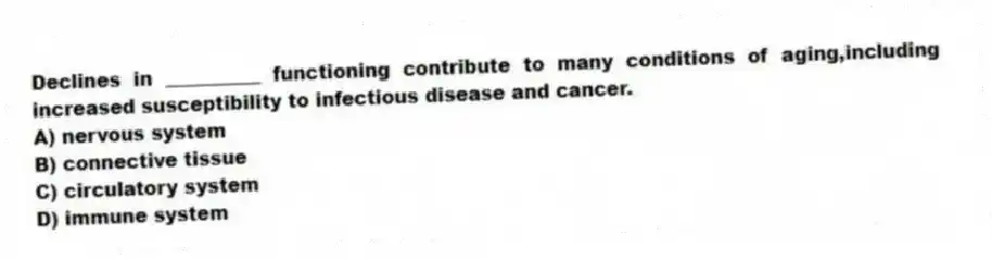 Declines in __________ functioning contribute to many conditions of aging,including increased susceptibility to infectious disease and cancer.
A) nervous system
B) connective tissue
C) circulatory system
D) immune system