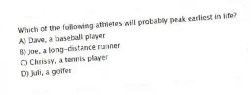 Which of the following athletes will probably peak earliest in life?
A) Dave, a baseball player
B) Joe, a long-distance runner
C) Chrissy, a tennis player
D) Juli, a golfer