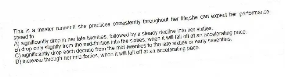 Tina is a master runner.If she practices consistently throughout her life,she can expect her performance speed to
A) significantly drop in her late twenties, followed by a steady decline into her sixties.
B) drop only slightly from the mid-thirties into the sixties, when it will fall off at an accelerating pace.
C) significantly drop each decade from the mid-twenties to the late sixties or early seventies.
D) increase through her mid-forties, when it will fall off at an accelerating pace.