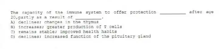 The capacity of the immune system to offer protection __________ after age 20,partly as a result of __________.
A) declines; changes in the thymus
B) increases; greater production of T cells
C) remains stable; improved health habits
D) declines; increased function of the pituitary gland
