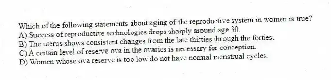 Which of the following statements about aging of the reproductive system in women is true?
A) Success of reproductive technologies drops sharply around age 30.
B) The uterus shows consistent changes from the late thirties through the forties.
C) A certain level of reserve ova in the ovaries is necessary for conception.
D) Women whose ova reserve is too low do not have normal menstrual cycles.