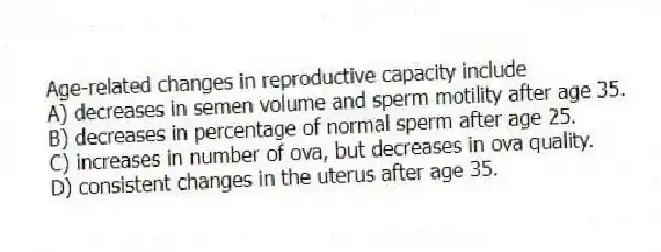 Age-related changes in reproductive capacity include
A) decreases in semen volume and sperm motility after age 35.
B) decreases in percentage of normal sperm after age 25.
C) increases in number of ova, but decreases in ova quality.
D) consistent changes in the uterus after age 35.