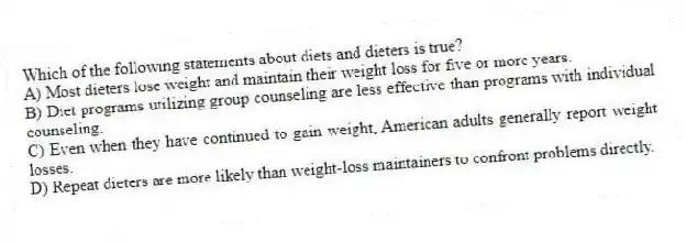 Which of the following statements about diets and dieters is true?
A) Most dieters lose weight and maintain their weight loss for five or more years.
B) Diet programs utilizing group counseling are less effective than programs with individual counseling.
C) Even when they have continued to gain weight, American adults generally report weight losses.
D) Repeat dieters are more likely than weight-loss maintainers to confront problems directly.