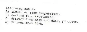 Saturated fat is
A) liquid at room temperature.
B) derived from vegetables.
C) derived from meat and dairy products.
D) derived from fish.