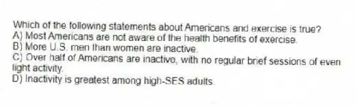Which of the following statements about Americans and exercise is true?
A) Most Americans are not aware of the health benefits of exercise.
B) More U.S. men than women are inactive.
C) Over half of Americans are inactive, with no regular brief sessions of even light activity.
D) Inactivity is greatest among high-SES adults.