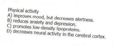 Physical activity
A) improves mood, but decreases alertness.
B) reduces anxiety and depression.
C) promotes low-density lipoproteins.
D) decreases neural activity in the cerebral cortex.