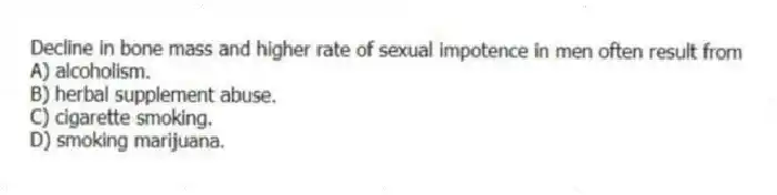 Decline in bone mass and higher rate of sexual impotence in men often result from
A) alcoholism.
B) herbal supplement abuse.
C) cigarette smoking.
D) smoking marijuana.