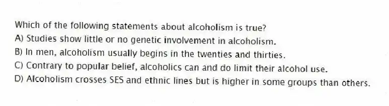 Which of the following statements about alcoholism is true?
A) Studies show little or no genetic involvement in alcoholism.
B) In men, alcoholism usually begins in the twenties and thirties.
C) Contrary to popular belief, alcoholics can and do limit their alcohol use.
D) Alcoholism crosses SES and ethnic lines but is higher in some groups than others.