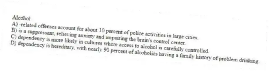 Alcohol
A) -related offenses account for about 10 percent of police activities in large cities.
B) is a suppressant, relieving anxiety and impairing the brain's control center.
C) dependency is more likely in cultures where access to alcohol is carefully controlled.
D) dependency is hereditary, with nearly 90 percent of alcoholics having a family history of problem drinking.