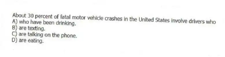 About 30 percent of fatal motor vehicle crashes in the United States involve drivers who
A) who have been drinking.
B) are texting.
C) are talking on the phone.
D) are eating.