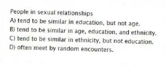 People in sexual relationships
A) tend to be similar in education, but not age.
B) tend to be similar in age, education, and ethnicity.
C) tend to be similar in ethnicity, but not education.
D) often meet by random encounters.
