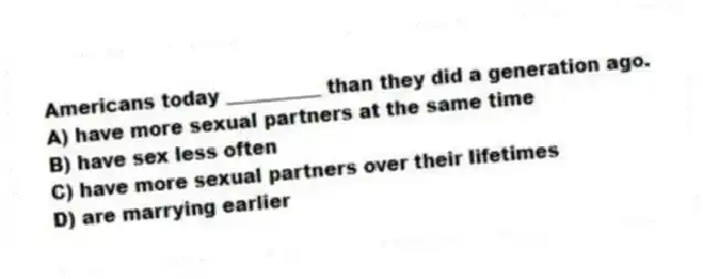 Americans today __________ than they did a generation ago.
A) have more sexual partners at the same time
B) have sex less often
C) have more sexual partners over their lifetimes
D) are marrying earlier