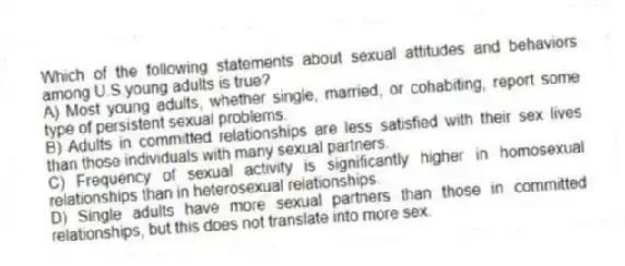 Which of the following statements about sexual attitudes and behaviors among U.S.young adults is true?
A) Most young adults, whether single, married, or cohabiting, report some type of persistent sexual problems.
B) Adults in committed relationships are less satisfied with their sex lives than those individuals with many sexual partners.
C) Frequency of sexual activity is significantly higher in homosexual relationships than in heterosexual relationships.
D) Single adults have more sexual partners than those in committed relationships, but this does not translate into more sex.