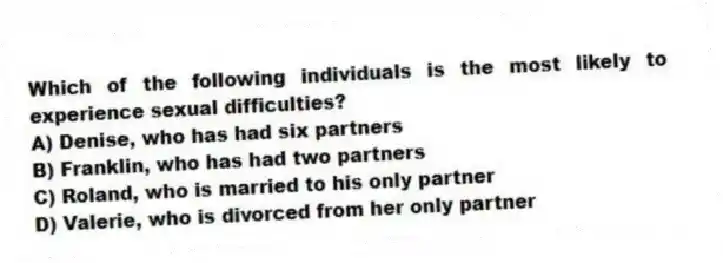 Which of the following individuals is the most likely to experience sexual difficulties?
A) Denise, who has had six partners
B) Franklin, who has had two partners
C) Roland, who is married to his only partner
D) Valerie, who is divorced from her only partner