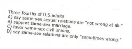 Three-fourths of U.S.adults
A) say same-sex sexual relations are "not wrong at all."
B) support same-sex marriage.
C) favor same-sex civil unions.
D) say same-sex relations are only "sometimes wrong."