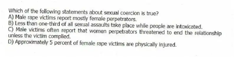 Which of the following statements about sexual coercion is true?
A) Male rape victims report mostly female perpetrators.
B) Less than one-third of all sexual assaults take place while people are intoxicated.
C) Male victims often report that women perpetrators threatened to end the relationship unless the victim complied.
D) Approximately 5 percent of female rape victims are physically injured.