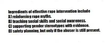 Ingredients of effective rape intervention include
A) reinforcing rape myths.
B) teaching social skills and social awareness.
C) supporting gender stereotypes with evidence.
D) safety planning, but only if the abuser is still present.