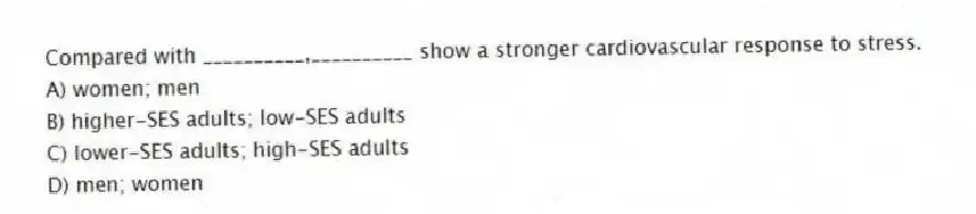 Compared with __________,__________ show a stronger cardiovascular response to stress.
A) women; men
B) higher-SES adults; low-SES adults
C) lower-SES adults; high-SES adults
D) men; women