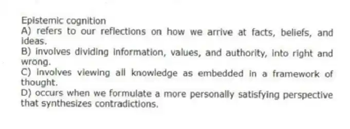 Epistemic cognition
A) refers to our reflections on how we arrive at facts, beliefs, and ideas.
B) involves dividing information, values, and authority, into right and wrong.
C) involves viewing all knowledge as embedded in a framework of thought.
D) occurs when we formulate a more personally satisfying perspective that synthesizes contradictions.