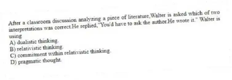After a classroom discussion analyzing a piece of literature,Walter is asked which of two interpretations was correct.He replied,"You'd have to ask the author.He wrote it." Walter is using
A) dualistic thinking.
B) relativistic thinking.
C) commitment within relativistic thinking.
D) pragmatic thought.