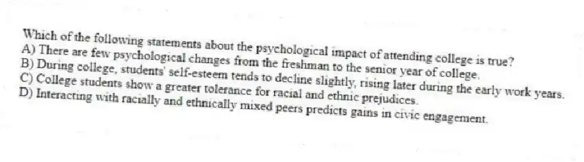 Which of the following statements about the psychological impact of attending college is true?
A) There are few psychological changes from the freshman to the senior year of college.
B) During college, students' self-esteem tends to decline slightly, rising later during the early work years.
C) College students show a greater tolerance for racial and ethnic prejudices.
D) Interacting with racially and ethnically mixed peers predicts gains in civic engagement.