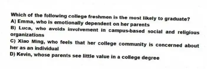 Which of the following college freshmen is the most likely to graduate?
A) Emma, who is emotionally dependent on her parents
B) Luca, who avoids involvement in campus-based social and religious organizations
C) Xiao Ming, who feels that her college community is concerned about her as an individual
D) Kevin, whose parents see little value in a college degree