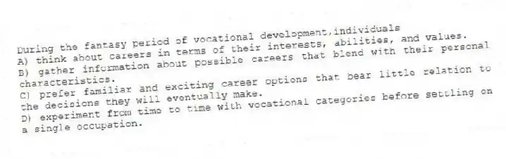During the fantasy period of vocational development,individuals
A) think about careers in terms of their interests, abilities, and values.
B) gather information about possible careers that blend with their personal characteristics.
C) prefer familiar and exciting career options that bear little relation to the decisions they will eventually make.
D) experiment from time to time with vocational categories before settling on a single occupation.